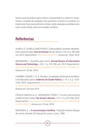 65
teórico quanto prático para melhor compreendê-la e adotá-la. Atual-
mente, o modelo de avaliação mais presente no Brasil e no exterior é o
tradicional, mas, possivelmente ambos serão adotados paralelamente,
e por muito tempo, pela comunidade científica.
Referências
ALBAGLI, S.; CLINIO, A.; RAYCHTOCK, S. Ciência aberta: correntes interpreta-
tivas e tipos de ação. Liinc em Revista, Rio de Janeiro, v.10, n.2, p. 434-450,
nov. 2014. Disponível em: http://www.ibict.br/liinc. Acesso em: 19 jan. 2018.
BORNMANN, L. Scientific peer review. Annual Review of Information
Science and Technology, v. 45, n. 1, p. 197-245, Jan. 2013. Disponível em:
https://onlinelibrary.wiley.com/doi/abs/10.1002/aris.2011.1440450112.
Acesso em: 22 abr. 2018.
COIMBRA JÚNIOR, C. E. A. Desafios à avaliação da literatura científica:
a revisão pelos pares. Cadernos de Saúde Pública, v. 19, n. 5, p. 1224-
1225, 2003. Disponível em: http://www.scielo.br/scielo.php?script=s-
ci_arttext&pid=S0102-311X2003000500001&lng=pt&nrm=iso&tlng=pt.
Acesso em: 20 maio 2019.
FRESCO-SANTALLA, A.; HERNÁNDEZ-PÉREZ, T. Current and evolving
models of peer review. The Serials Librarian, v. 67, n. 4, p.373-398, 2014.
Disponível em: https://www.tandfonline.com/doi/abs/10.1080/036152
6X.2014.985415. Acesso em: 22 abr. 2018.
MEADOWS, A. J. A comunicação científica. Tradução Antonio Briquet
de Lemos. Brasília, DF: Briquet de Lemos, Livros, 1999.
 
