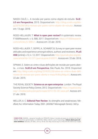 66
NASSI-CALÒ, L. A revisão por pares como objeto de estudo. SciE-
LO em Perspectiva, 2015. Disponível em: http://blog.scielo.org/blo-
g/2015/04/24/a-revisao-por-pares-como-objeto-de-estudo/. Acesso
em: 13 ago. 2018.
ROSS-HELLAUER, T. What is open peer review? A systematic review.
F1000Research, v. 6, 588, 2017. Disponível em: https://f1000research.
com/articles/6-588/v1. Acesso em: 22 abr. 2018.
ROSS-HELLAUER, T.; DEPPE, A.; SCHMIDT, B. Survey on open peer review:
attitudes and experience amongst editors, authors and reviewers. PLoS
ONE [online], v.12, n. 12, 2017. Disponível em: http://journals.plos.org/plo-
sone/article?id=10.1371/journal.pone.0189311. Acesso em: 22 abr. 2018.
SPINAK, E. Sobre as vinte e duas definições de revisão por pares aber-
ta... e mais. SciELO em Perspectiva, São Paulo, fev. 2018. Disponível
em: http://blog.scielo.org/blog/2018/02/28/sobre-as-vinte-e-duas-defi-
nicoes-de-revisao-por-pares-aberta-e-mais/#.WtzyIMgvzIU. Acesso em:
22 abr. 2019.
THE ROYAL SOCIETY. Science as an open enterprise. London: The Royal
Society Science Policy Centre, 2012. Disponível em: https://royalsociety.
org/~/media/policy/projects/sape/2012-06-20-saoe.pdf. Acesso em:
21 abr. 2018.
WELLER, A. C. Editorial Peer Review: its strengths and weaknesses. Me-
dford, NJ: Information Today, 2001. (ASIS&T Monograph Series). 342 p.
COMO CITAR: AMARAL, Janaynne Carvalho do; PRÍNCIPE, Eloísa. A revisão por pares no contexto da Ciência
Aberta: uma breve apresentação. In: SHINTAKU, Milton; SALES, Luana Farias (Orgs.) Ciência aberta para edi-
tores científicos. Botucatu, SP: ABEC, 2019. p. 59-66. DOI: http://dx.doi.org/10.21452/978-85-93910-02-9.cap8
 