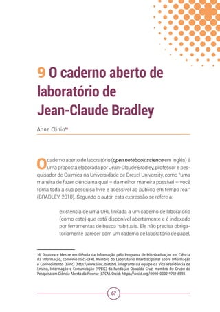 67
9 O caderno aberto de
laboratório de
Jean-Claude Bradley
16 Doutora e Mestre em Ciência da Informação pelo Programa de Pós-Graduação em Ciência
da Informação, convênio Ibict-UFRJ. Membro do Laboratório Interdisciplinar sobre Informação
e Conhecimento (Liinc) (http://www.liinc.ibict.br). integrante da equipe da Vice Presidência de
Ensino, Informação e Comunicação (VPEIC) da Fundação Oswaldo Cruz, membro do Grupo de
Pesquisa em Ciência Aberta da Fiocruz (GTCA). Orcid: https://orcid.org/0000-0002-9702-859X
Anne Clinio16
Ocaderno aberto de laboratório (open notebook science em inglês) é
uma proposta elaborada por Jean-Claude Bradley, professor e pes-
quisador de Química na Universidade de Drexel University, como “uma
maneira de fazer ciência na qual – da melhor maneira possível – você
torna toda a sua pesquisa livre e acessível ao público em tempo real”
(BRADLEY, 2010). Segundo o autor, esta expressão se refere à:
existência de uma URL linkada a um caderno de laboratório
(como este) que está disponível abertamente e é indexado
por ferramentas de busca habituais. Ele não precisa obriga-
toriamente parecer com um caderno de laboratório de papel,
 