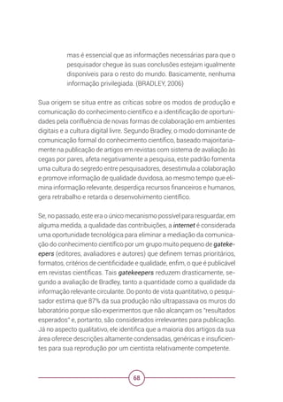 68
mas é essencial que as informações necessárias para que o
pesquisador chegue às suas conclusões estejam igualmente
disponíveis para o resto do mundo. Basicamente, nenhuma
informação privilegiada. (BRADLEY, 2006)
Sua origem se situa entre as críticas sobre os modos de produção e
comunicação do conhecimento científico e a identificação de oportuni-
dades pela confluência de novas formas de colaboração em ambientes
digitais e a cultura digital livre. Segundo Bradley, o modo dominante de
comunicação formal do conhecimento científico, baseado majoritaria-
mente na publicação de artigos em revistas com sistema de avaliação às
cegas por pares, afeta negativamente a pesquisa, este padrão fomenta
uma cultura do segredo entre pesquisadores, desestimula a colaboração
e promove informação de qualidade duvidosa, ao mesmo tempo que eli-
mina informação relevante, desperdiça recursos financeiros e humanos,
gera retrabalho e retarda o desenvolvimento científico.
Se, no passado, este era o único mecanismo possível para resguardar, em
alguma medida, a qualidade das contribuições, a internet é considerada
uma oportunidade tecnológica para eliminar a mediação da comunica-
ção do conhecimento científico por um grupo muito pequeno de gateke-
epers (editores, avaliadores e autores) que definem temas prioritários,
formatos, critérios de cientificidade e qualidade, enfim, o que é publicável
em revistas científicas. Tais gatekeepers reduzem drasticamente, se-
gundo a avaliação de Bradley, tanto a quantidade como a qualidade da
informação relevante circulante. Do ponto de vista quantitativo, o pesqui-
sador estima que 87% da sua produção não ultrapassava os muros do
laboratório porque são experimentos que não alcançam os “resultados
esperados” e, portanto, são considerados irrelevantes para publicação.
Já no aspecto qualitativo, ele identifica que a maioria dos artigos da sua
área oferece descrições altamente condensadas, genéricas e insuficien-
tes para sua reprodução por um cientista relativamente competente.
 