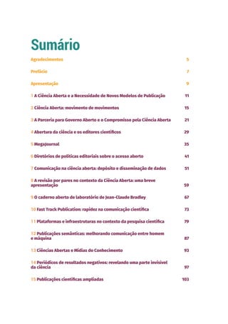 Sumário
Agradecimentos 5
Prefácio 7
Apresentação 9
1 A Ciência Aberta e a Necessidade de Novos Modelos de Publicação 11
2 Ciência Aberta: movimento de movimentos 15
3 A Parceria para Governo Aberto e o Compromisso pela Ciência Aberta 21
4 Abertura da ciência e os editores científicos 29
5 MegaJournal 35
6 Diretórios de políticas editoriais sobre o acesso aberto 41
7 Comunicação na ciência aberta: depósito e disseminação de dados 51
8 A revisão por pares no contexto da Ciência Aberta: uma breve
apresentação 59
9 O caderno aberto de laboratório de Jean-Claude Bradley 67
10 Fast Track Publication: rapidez na comunicação científica 73
11 Plataformas e infraestruturas no contexto da pesquisa científica 79
12 Publicações semânticas: melhorando comunicação entre homem
e máquina 87
13 Ciências Abertas e Mídias do Conhecimento 93
14 Periódicos de resultados negativos: revelando uma parte invisível
da ciência 97
15 Publicações científicas ampliadas 103
 