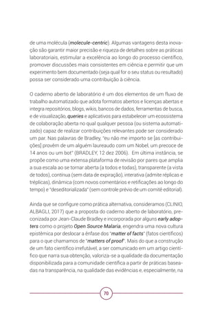 70
de uma molécula (molecule-centric). Algumas vantagens desta inova-
ção são garantir maior precisão e riqueza de detalhes sobre as práticas
laboratoriais, estimular a excelência ao longo do processo científico,
promover discussões mais consistentes em ciência e permitir que um
experimento bem documentado (seja qual for o seu status ou resultado)
possa ser considerado uma contribuição à ciência.
O caderno aberto de laboratório é um dos elementos de um fluxo de
trabalho automatizado que adota formatos abertos e licenças abertas e
integra repositórios, blogs, wikis, bancos de dados, ferramentas de busca,
e de visualização, queries e aplicativos para estabelecer um ecossistema
de colaboração aberta no qual qualquer pessoa (ou sistema automati-
zado) capaz de realizar contribuições relevantes pode ser considerado
um par. Nas palavras de Bradley, “eu não me importo se [as contribui-
ções] provêm de um alguém laureaudo com um Nobel, um precoce de
14 anos ou um bot” (BRADLEY, 12 dez 2006). Em última instância, se
propõe como uma extensa plataforma de revisão por pares que amplia
a sua escala ao se tornar aberta (a todos e todas), transparente (a vista
de todos), contínua (sem data de expiração), interativa (admite réplicas e
tréplicas), dinâmica (com novos comentários e retificações ao longo do
tempo) e “deseditorializada” (sem controle prévio de um comitê editorial).
Ainda que se configure como prática alternativa, consideramos (CLINIO,
ALBAGLI, 2017) que a proposta do caderno aberto de laboratório, pre-
conizada por Jean-Claude Bradley e incorporada por alguns early adop-
ters como o projeto Open Source Malaria, engendra uma nova cultura
epistêmica por deslocar a ênfase dos “matter of facts” (fatos científicos)
para o que chamamos de “matters of proof”. Mais do que a construção
de um fato científico irrefutável, a ser comunicado em um artigo cientí-
fico que narra sua obtenção, valoriza-se a qualidade da documentação
disponibilizada para a comunidade científica a partir de práticas basea-
das na transparência, na qualidade das evidências e, especialmente, na
 