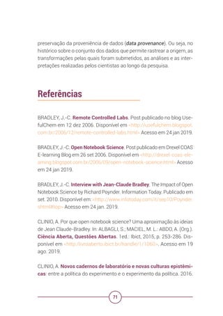 71
preservação da proveniência de dados (data provenance). Ou seja, no
histórico sobre o conjunto dos dados que permite rastrear a origem, as
transformações pelas quais foram submetidos, as análises e as inter-
pretações realizadas pelos cientistas ao longo da pesquisa.
Referências
BRADLEY, J.-C. Remote Controlled Labs. Post publicado no blog Use-
fulChem em 12 dez 2006. Disponível em <http://usefulchem.blogspot.
com.br/2006/12/remote-controlled-labs.html> Acesso em 24 jan 2019.
BRADLEY, J.-C. Open Notebook Science. Post publicado em Drexel COAS
E-learning Blog em 26 set 2006. Disponível em <http://drexel-coas-ele-
arning.blogspot.com.br/2006/09/open-notebook-science.html> Acesso
em 24 jan 2019.
BRADLEY, J.-C. Interview with Jean-Claude Bradley. The Impact of Open
Notebook Science by Richard Poynder. Information Today. Publicado em
set. 2010. Disponível em: <http://www.infotoday.com/it/sep10/Poynder.
shtml#top> Acesso em 24 jan. 2019.
CLINIO, A. Por que open notebook science? Uma aproximação às ideias
de Jean Claude-Bradley. In: ALBAGLI, S.; MACIEL, M. L.: ABDO, A. (Org.).
Ciência Aberta, Questões Abertas. 1ed.: Ibict, 2015, p. 253-286. Dis-
ponível em <http:/livroaberto.ibict.br/handle/1/1060>. Acesso em 19
ago. 2019.
CLINIO, A. Novos cadernos de laboratório e novas culturas epistêmi-
cas: entre a política do experimento e o experimento da política. 2016.
 