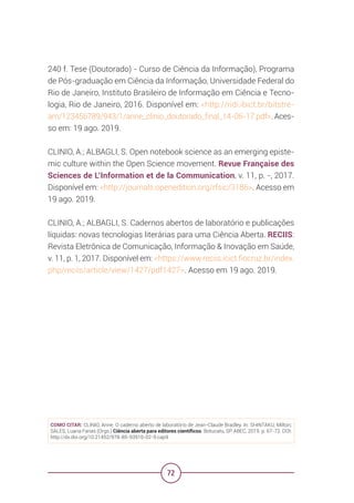 72
240 f. Tese (Doutorado) - Curso de Ciência da Informação), Programa
de Pós-graduação em Ciência da Informação, Universidade Federal do
Rio de Janeiro, Instituto Brasileiro de Informação em Ciência e Tecno-
logia, Rio de Janeiro, 2016. Disponível em: <http://ridi.ibict.br/bitstre-
am/123456789/943/1/anne_clinio_doutorado_final_14-06-17.pdf>. Aces-
so em: 19 ago. 2019.
CLINIO, A.; ALBAGLI, S. Open notebook science as an emerging episte-
mic culture within the Open Science movement. Revue Française des
Sciences de L’Information et de la Communication, v. 11, p. -, 2017.
Disponível em: <http://journals.openedition.org/rfsic/3186>. Acesso em
19 ago. 2019.
CLINIO, A.; ALBAGLI, S. Cadernos abertos de laboratório e publicações
líquidas: novas tecnologias literárias para uma Ciência Aberta. RECIIS:
Revista Eletrônica de Comunicação, Informação & Inovação em Saúde,
v. 11, p. 1, 2017. Disponível em: <https://www.reciis.icict.fiocruz.br/index.
php/reciis/article/view/1427/pdf1427>. Acesso em 19 ago. 2019.
COMO CITAR: CLINIO, Anne. O caderno aberto de laboratório de Jean-Claude Bradley. In: SHINTAKU, Milton;
SALES, Luana Farias (Orgs.) Ciência aberta para editores científicos. Botucatu, SP: ABEC, 2019. p. 67-72. DOI:
http://dx.doi.org/10.21452/978-85-93910-02-9.cap9
 