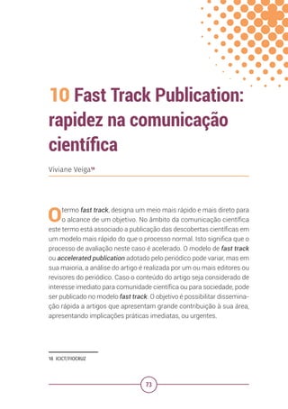 73
10 Fast Track Publication:
rapidez na comunicação
científica
18 ICICT/FIOCRUZ
Viviane Veiga18
Otermo fast track, designa um meio mais rápido e mais direto para
o alcance de um objetivo. No âmbito da comunicação científica
este termo está associado a publicação das descobertas científicas em
um modelo mais rápido do que o processo normal. Isto significa que o
processo de avaliação neste caso é acelerado. O modelo de fast track
ou accelerated publication adotado pelo periódico pode variar, mas em
sua maioria, a análise do artigo é realizada por um ou mais editores ou
revisores do periódico. Caso o conteúdo do artigo seja considerado de
interesse imediato para comunidade científica ou para sociedade, pode
ser publicado no modelo fast track. O objetivo é possibilitar dissemina-
ção rápida a artigos que apresentam grande contribuição à sua área,
apresentando implicações práticas imediatas, ou urgentes.
 