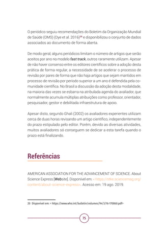 75
O periódico seguiu recomendações do Boletim da Organização Mundial
de Saúde (OMS) (Dye et al. 2016)20
e disponibilizou o conjunto de dados
associados ao documento de forma aberta.
De modo geral, alguns periódicos limitam o número de artigos que serão
aceitos por ano no modelo fast track, outros raramente utilizam. Apesar
de não haver consenso entre os editores científicos sobre a adoção desta
prática de forma regular, a necessidade de se acelerar o processo de
revisão por pares de forma que não haja artigos que sejam mantidos em
processo de revisão por período superior a um ano é defendida pela co-
munidade científica. No Brasil a discussão da adoção desta modalidade,
na maioria das vezes se esbarra na atribulada agenda do avaliador, que
normalmente acumula múltiplas atribuições como professor, orientador,
pesquisador, gestor e debilitada infraestrutura de apoio.
Apesar disto, segundo Ghali (2002) os avaliadores experientes utilizam
cerca de duas horas revisando um artigo científico, independentemente
do prazo estipulado pelo editor. Porém, devido as diversas atividades,
muitos avaliadores só conseguem se dedicar a esta tarefa quando o
prazo está finalizando.
20 Disponível em: < https://www.who.int/bulletin/volumes/94/3/16-170860.pdf>
Referências
AMERICAN ASSOCIATION FOR THE ADVANCEMENT OF SCIENCE. About
Science Express [Website]. Disponível em: < https://stke.sciencemag.org/
content/about-science-express>. Acesso em: 19 ago. 2019.
 