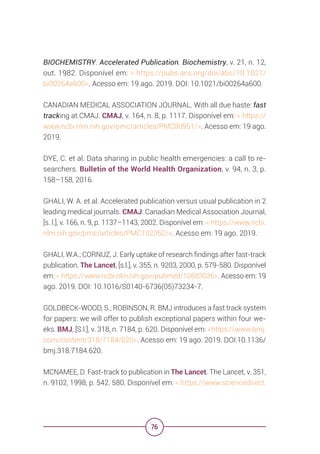 76
BIOCHEMISTRY. Accelerated Publication. Biochemistry, v. 21, n. 12,
out. 1982. Disponível em: < https://pubs.acs.org/doi/abs/10.1021/
bi00264a600>. Acesso em: 19 ago. 2019. DOI: 10.1021/bi00264a600.
CANADIAN MEDICAL ASSOCIATION JOURNAL. With all due haste: fast
tracking at CMAJ. CMAJ, v. 164, n. 8, p. 1117. Disponível em: < https://
www.ncbi.nlm.nih.gov/pmc/articles/PMC80951/>. Acesso em: 19 ago.
2019.
DYE, C. et al. Data sharing in public health emergencies: a call to re-
searchers. Bulletin of the World Health Organization, v. 94, n. 3, p.
158–158, 2016.
GHALI, W. A. et al. Accelerated publication versus usual publication in 2
leading medical journals. CMAJ: Canadian Medical Association Journal,
[s. l.], v. 166, n. 9, p. 1137–1143, 2002. Disponível em: < https://www.ncbi.
nlm.nih.gov/pmc/articles/PMC102352/>. Acesso em: 19 ago. 2019.
GHALI, W.A.; CORNUZ, J. Early uptake of research findings after fast-track
publication. The Lancet, [s.l.], v. 355, n. 9203, 2000, p. 579-580. Disponível
em: < https://www.ncbi.nlm.nih.gov/pubmed/10683036>. Acesso em: 19
ago. 2019. DOI: 10.1016/S0140-6736(05)73234-7.
GOLDBECK-WOOD, S.; ROBINSON, R. BMJ introduces a fast track system
for papers: we will offer to publish exceptional papers within four we-
eks. BMJ, [S.l.], v. 318, n. 7184, p. 620. Disponível em: <https://www.bmj.
com/content/318/7184/620>. Acesso em: 19 ago. 2019. DOI:10.1136/
bmj.318.7184.620.
MCNAMEE, D. Fast-track to publication in The Lancet. The Lancet, v. 351,
n. 9102, 1998, p. 542. 580. Disponível em: < https://www.sciencedirect.
 