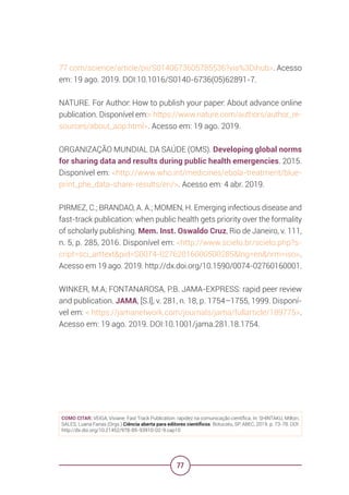 77
77 com/science/article/pii/S0140673605785536?via%3Dihub>. Acesso
em: 19 ago. 2019. DOI:10.1016/S0140-6736(05)62891-7.
NATURE. For Author: How to publish your paper: About advance online
publication. Disponível em:< https://www.nature.com/authors/author_re-
sources/about_aop.html>. Acesso em: 19 ago. 2019.
ORGANIZAÇÃO MUNDIAL DA SAÚDE (OMS). Developing global norms
for sharing data and results during public health emergencies. 2015.
Disponível em: <http://www.who.int/medicines/ebola-treatment/blue-
print_phe_data-share-results/en/>. Acesso em: 4 abr. 2019.
PIRMEZ, C.; BRANDAO, A. A.; MOMEN, H. Emerging infectious disease and
fast-track publication: when public health gets priority over the formality
of scholarly publishing. Mem. Inst. Oswaldo Cruz, Rio de Janeiro, v. 111,
n. 5, p. 285, 2016. Disponível em: <http://www.scielo.br/scielo.php?s-
cript=sci_arttext&pid=S0074-02762016000500285&lng=en&nrm=iso>.
Acesso em 19 ago. 2019. http://dx.doi.org/10.1590/0074-02760160001.
WINKER, M.A; FONTANAROSA, P.B. JAMA-EXPRESS: rapid peer review
and publication. JAMA, [S.l], v. 281, n. 18, p. 1754–1755, 1999. Disponí-
vel em: < https://jamanetwork.com/journals/jama/fullarticle/189775>.
Acesso em: 19 ago. 2019. DOI:10.1001/jama.281.18.1754.
COMO CITAR: VEIGA, Viviane. Fast Track Publication: rapidez na comunicação científica. In: SHINTAKU, Milton;
SALES, Luana Farias (Orgs.) Ciência aberta para editores científicos. Botucatu, SP: ABEC, 2019. p. 73-78. DOI:
http://dx.doi.org/10.21452/978-85-93910-02-9.cap10
 