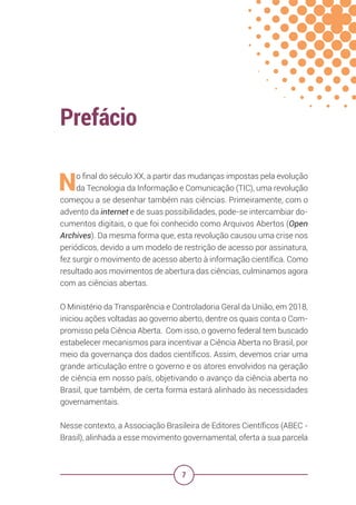 7
Prefácio
No final do século XX, a partir das mudanças impostas pela evolução
da Tecnologia da Informação e Comunicação (TIC), uma revolução
começou a se desenhar também nas ciências. Primeiramente, com o
advento da internet e de suas possibilidades, pode-se intercambiar do-
cumentos digitais, o que foi conhecido como Arquivos Abertos (Open
Archives). Da mesma forma que, esta revolução causou uma crise nos
periódicos, devido a um modelo de restrição de acesso por assinatura,
fez surgir o movimento de acesso aberto à informação científica. Como
resultado aos movimentos de abertura das ciências, culminamos agora
com as ciências abertas.
O Ministério da Transparência e Controladoria Geral da União, em 2018,
iniciou ações voltadas ao governo aberto, dentre os quais conta o Com-
promisso pela Ciência Aberta. Com isso, o governo federal tem buscado
estabelecer mecanismos para incentivar a Ciência Aberta no Brasil, por
meio da governança dos dados científicos. Assim, devemos criar uma
grande articulação entre o governo e os atores envolvidos na geração
de ciência em nosso país, objetivando o avanço da ciência aberta no
Brasil, que também, de certa forma estará alinhado às necessidades
governamentais.
Nesse contexto, a Associação Brasileira de Editores Científicos (ABEC -
Brasil), alinhada a esse movimento governamental, oferta a sua parcela
 