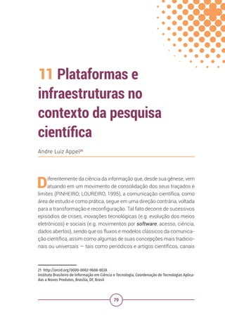 79
11 Plataformas e
infraestruturas no
contexto da pesquisa
científica
21 http://orcid.org/0000-0002-9608-803X
Instituto Brasileiro de Informação em Ciência e Tecnologia, Coordenação de Tecnologias Aplica-
das a Novos Produtos, Brasília, DF, Brasil
Andre Luiz Appel21
Diferentemente da ciência da informação que, desde sua gênese, vem
atuando em um movimento de consolidação dos seus traçados e
limites (PINHEIRO; LOUREIRO, 1995), a comunicação científica, como
área de estudo e como prática, segue em uma direção contrária, voltada
para a transformação e reconfiguração. Tal fato decorre de sucessivos
episódios de crises, inovações tecnológicas (e.g. evolução dos meios
eletrônicos) e sociais (e.g. movimentos por software, acesso, ciência,
dados abertos), sendo que os fluxos e modelos clássicos da comunica-
ção científica, assim como algumas de suas concepções mais tradicio-
nais ou universais — tais como periódicos e artigos científicos, canais
 