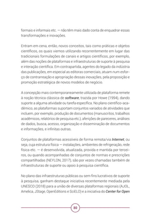80
formais e informais etc. — não têm mais dado conta de enquadrar essas
transformações e inovações.
Entram em cena, então, novos conceitos, tais como práticas e objetos
científicos, os quais viemos utilizando recorrentemente em lugar das
tradicionais formulações de canais e artigos científicos, por exemplo,
além das noções de plataformas e infraestruturas de suporte à pesquisa
e interação científica. Em contrapartida, agentes do legado da indústria
das publicações, em especial as editoras comerciais, atuam num esfor-
ço de contrarreação e apropriação dessas inovações, pela proposição e
promoção estratégica de novos modelos de negócio.
A concepção mais contemporaneamente utilizada de plataforma remete
à noção técnica clássica de software, trazida por Howe (1994), dando
suporte a alguma atividade ou tarefa específica. No plano científico-aca-
dêmico, as plataformas suportam conjuntos variados de atividades que
incluem, por exemplo, produção de documentos (manuscritos, trabalhos
acadêmicos, relatórios de pesquisa etc.), aferições de pareceres, análises
de dados, busca, acesso, organização e disseminação de documentos
e informações, e infinitas outras.
Conjuntos de plataformas acessíveis de forma remota/via Internet, ou
seja, cuja estrutura física — instalações, ambientes de refrigeração, rede
física etc. — é desenvolvida, atualizada, provida e mantida por tercei-
ros, ou quando acompanhadas de conjuntos de normas e prescrições
compartilhadas (NEYLON, 2017), são por vezes chamadas também de
infraestruturas de suporte ou apoio à pesquisa científica.
No plano das infraestruturas públicas ou sem fins lucrativos de suporte
à pesquisa, ganham destaque iniciativa recentemente mediada pela
UNESCO (2018) para a união de diversas plataformas regionais (AJOL,
Amelica, JStage, OpenEditions e SciELO) e a iniciativa do Center for Open
 