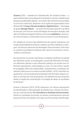 81
Science (COS) — sediado em Charlottesville, VA, Estados Unidos —, a
qual sustenta toda uma ecologia de orientações e serviços voltados para
pesquisa e publicações abertas. Já no plano das infraestruturas privadas
ou com fins comerciais, destacam-se as ações de organizações como
Elsevier/RELX Group, Clarivate Analytics e Digital Science — esta ligada
ao grupo Springer Nature —, as quais têm buscado expandir sua oferta
de serviços com foco em novas estratégias de mercado e atuação, indo
além do tradicional papel de editoras comerciais/publishers e assumin-
do novas funções ou oferecendo novos serviços no ciclo de pesquisa.
Em relação ao universo das plataformas de suporte à pesquisa, em
função da pluralidade de práticas e objetos que elas mobilizam ou abri-
gam, há diversos potenciais de abordagem dessa temática. Dois eixos
ou cenários que podemos destacar são o técnico-funcional e o tecno-
-político e econômico.
No eixo técnico-funcional, vislumbram-se objetos científicos circulando
por diferentes canais ou localizações, assumindo diferentes formatos,
em diferentes idiomas e para diferentes públicos, de acordo com di-
ferentes expectativas, necessidades ou usos. Em tal cenário, noções
de autoplágio, filtros de produtividade, ranqueamento e avaliação, por
exemplo, fazem pouco ou nenhum sentido (ISRAEL, 2019). Vislumbra-se,
igualmente, uma transição descomplicada entre formatos, etapas, fun-
ções ou serviços do ciclo de pesquisa, com plataformas que amparam
desde a criação até a distribuição e circulação de ideias ou resultados
de pesquisa.
Kramer e Bosman (2016; 2018) realizaram um esforço abrangente
de identificação e sistematização de plataformas e demais ferramen-
tas, por meio do estudo 101 Innovations in Scholarly Communication.
Dentre os resultados do estudo, os autores sistematizaram diversos
possíveis fluxos de trabalho com base nas ferramentas identificadas,
 