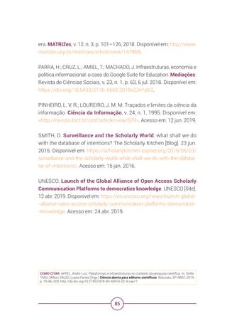 85
era. MATRIZes, v. 12, n. 3, p. 101–126, 2018. Disponível em: http://www.
revistas.usp.br/matrizes/article/view/147868.
PARRA, H.; CRUZ, L.; AMIEL, T.; MACHADO, J. Infraestruturas, economia e
política informacional: o caso do Google Suite for Education. Mediações:
Revista de Ciências Sociais, v. 23, n. 1, p. 63, 6 jul. 2018. Disponível em:
https://doi.org/10.5433/2176-6665.2018v23n1p63.
PINHEIRO, L. V. R.; LOUREIRO, J. M. M. Traçados e limites da ciência da
informação. Ciência da Informação, v. 24, n. 1, 1995. Disponível em:
<http://revista.ibict.br/ciinf/article/view/609>. Acesso em: 12 jun. 2019.
SMITH, D. Surveillance and the Scholarly World: what shall we do
with the database of intentions? The Scholarly Kitchen [Blog]. 23 jun.
2015. Disponível em: https://scholarlykitchen.sspnet.org/2015/06/23/
surveillance-and-the-scholarly-world-what-shall-we-do-with-the-databa-
se-of-intentions/. Acesso em: 15 jan. 2016.
UNESCO. Launch of the Global Alliance of Open Access Scholarly
Communication Platforms to democratize knowledge. UNESCO [Site].
12 abr. 2019. Disponível em: https://en.unesco.org/news/launch-global-
-alliance-open-access-scholarly-communication-platforms-democratize-
-knowledge. Acesso em: 24 abr. 2019.
COMO CITAR: APPEL, Andre Luiz. Plataformas e infraestruturas no contexto da pesquisa científica. In: SHIN-
TAKU, Milton; SALES, Luana Farias (Orgs.) Ciência aberta para editores científicos. Botucatu, SP: ABEC, 2019.
p. 79-86. DOI: http://dx.doi.org/10.21452/978-85-93910-02-9.cap11
 
