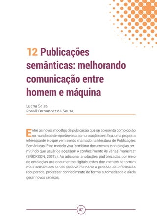 87
12 Publicações
semânticas: melhorando
comunicação entre
homem e máquina
Luana Sales
Rosali Fernandez de Souza
Entre os novos modelos de publicação que se apresenta como opção
no mundo contemporâneo da comunicação científica, uma proposta
interessante é o que vem sendo chamado na literatura de Publicações
Semânticas. Esse modelo visa “combinar documentos e ontologias per-
mitindo que usuários acessem o conhecimento de várias maneiras”
(ERICKSON, 2007a). Ao adicionar anotações padronizadas por meio
de ontologias aos documentos digitais, estes documentos se tornam
mais semânticos sendo possível melhorar a precisão da informação
recuperada, processar conhecimento de forma automatizada e ainda
gerar novos serviços.
 