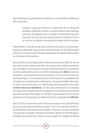 88
Outra definição de publicações semânticas é a de Shotton (2009) que
afirma ser esta
qualquer coisa que melhore o significado de um artigo de
periódico publicado, facilite a sua descoberta automatizada,
permite a sua ligação com os artigos semanticamente rela-
cionados, fornece acesso a dados dentro do artigo em forma
de recurso, ou facilite a integração de dados entre os artigos.
Para Shotton, a semântica do documento se dá a partir da contextuali-
zação da publicação. Essa contextualização pode ser feita de diversas
maneiras, inclusive a partir da disponibilização dos dados relacionados
ao conteúdo do documento.
Nesic (2010), em contraposição à definição de Erickson (2007a), afirma
que este conceito deveria denotar não apenas documentos anotados
com ontologia e sim uma nova categoria de documentos que pudesse
contribuir plenamente com o ambiente idealizado pela Web semântica.
Para Nesic, um documento semântico deve ser construído com base em
quatro princípios: 1 O conteúdo do documento deve ser completamente
consultável, com elementos endereçáveis e de granularidade diferentes;
2 Todo o documento deve ser identificado exclusivamente com URIs
(Uniform Resource Identifiers); 3 Todo o documento deve ser anotado
com conjuntos substanciais de metadados; 4 O conhecimento humano
expresso no documento deve ser também representado de uma forma
que possa ser processado por máquinas (isto é, os agentes de software);
Nesic (2010) recomenda a partir desses princípios uma nova definição
para os documentos semânticos, a saber: “recurso composto unicamen-
te identificado e semanticamente anotado”. Para ele, o recurso composto
é formado por unidades menores que também devem ser Identificadas e
anotadas semanticamente. Assim, o autor propõe um modelo semântico
 