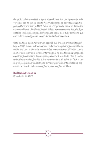 8
de apoio, publicando textos e promovendo eventos que apresentam di-
versas ações da ciência aberta. Assim, aceitando ao convite para partici-
par do Compromisso, a ABEC Brasil se compromete em articular ações
com os editores científicos, inserir palestras em seus eventos, divulgar
notícias em seus canais de comunicação social e produzir conteúdo que
estimulem e divulguem a importância da Ciência Aberta.
Cabe destacar que a ABEC Brasil, desde a sua criação, em 28 de Novem-
bro de 1985, tem atuado no apoio à melhoria das publicações científicas
nacionais, com a oferta de informações relevantes e atualizadas com o
melhor que ocorre no cenário internacional no que tange a publicação
e editoração científica. Diante disso, a importância desta obra é funda-
mental na atualização dos editores e de seu staff editorial, face a um
movimento que abre as ciências e impacta diretamente em todo o pro-
cesso de criação e disseminação da informação científica.
Rui Seabra Ferreira Jr
Presidente da ABEC
 