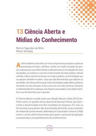 93
13 Ciência Aberta e
Mídias do Conhecimento
Ronnie Fagundes de Brito
Milton Shintaku
ACiência Aberta vislumbra um novo conjunto de princípios e práticas
associados ao fazer científico, sendo um modo inovador de pen-
sar a pesquisa e que afeta desde o planejamento à divulgação de seus
resultados, ou mesmo o uso do conhecimento tornado público. Nesse
sentido, cabe o raciocínio de que se muda a prática, as tecnologias que
as apoiam também mudam, visto que são ferramentas que apoiam as
atividades. Da mesma forma que novas tecnologias pode alterar práticas,
tornando-as mais eficazes. Assim, torna-se um ciclo contínuo, interativo
e realimentado de mudanças nos fazeres associados a atividade cientí-
fica e as ferramentas que a apoiam.
A Ciência Aberta é ampla, tanto que Albagli, Maciel e Abdo (2015) de-
finem como um guarda-chuva, abarcando diversas frentes, que trans-
cende a disseminação livre dos resultados de pesquisa. Por isso, as
ferramentas que a apoiam são diversificadas alinhando-se aos conceitos
de mídias do conhecimento, defendido por Eisenstadt e Vincent (1999)
como o uso de várias ferramentas para apoiar o processo de geração,
compreensão e compartilhamento de conhecimento.
 