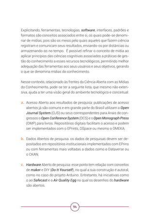 94
Explicitando, ferramentas, tecnologias, software, interfaces, padrões e
formatos são conceitos associados entre si, os quais pode-se denomi-
nar de mídias, pois são os meios pelo quais aqueles que fazem ciência
registram e comunicam seus resultados, enviando-os por distâncias ou
armazenando-os no tempo. É possível refinar o conceito de mídia ao
aplicar princípios das ciências cognitivas associados a práticas de ges-
tão do conhecimento a esses recursos tecnológicos, permitindo melhor
adequação das ferramentas aos seus usuários e seus objetivos, gerando
o que se denomina mídias do conhecimento.
Nesse contexto, relacionado às frentes da Ciência Aberta com as Mídias
do Conhecimento, pode-se ter a seguinte lista, que mesmo não exten-
siva, ajuda a ter uma visão geral do ambiente tecnológico e conceitual:
a. Acesso Aberto aos resultados de pesquisa: publicações de acesso
abertos já são comuns e em grande parte do Brasil utilizam o Open
Journal System (OJS) ou seus correspondentes para Anais de con-
gressos o Open Conference System (OCS) e o Open Monograph Press
(OMP) para livros. Repositórios digitais facilitam o acesso e podem
ser implementados com o EPrints, DSpace ou mesmo o OMEKA;
b. Dados Abertos de pesquisa: os dados de pesquisas devem ser de-
positados em repositórios institucionais implementados com EPrins
ou com ferramentas mais voltadas a dados como o Dataverse ou
o CKAN;
c. Hardware Aberto de pesquisa: esse ponto tem relação com conceitos
de maker e DIY (Do It Yourself), no qual a sua construção é autoral,
como no caso do projeto Arduino. Entretanto, há iniciativas como
o ao Safecast e o Air Quality Egg no qual os desenhos do hardware
são abertos.
 