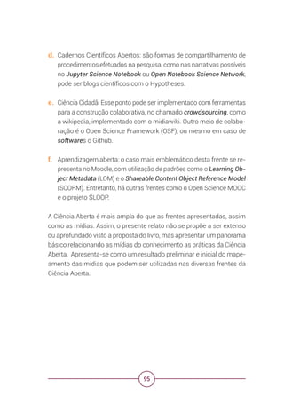 95
d. Cadernos Científicos Abertos: são formas de compartilhamento de
procedimentos efetuados na pesquisa, como nas narrativas possíveis
no Jupyter Science Notebook ou Open Notebook Science Network,
pode ser blogs científicos com o Hypotheses.
e. Ciência Cidadã: Esse ponto pode ser implementado com ferramentas
para a construção colaborativa, no chamado crowdsourcing, como
a wikipedia, implementado com o midiawiki. Outro meio de colabo-
ração é o Open Science Framework (OSF), ou mesmo em caso de
softwares o Github.
f. Aprendizagem aberta: o caso mais emblemático desta frente se re-
presenta no Moodle, com utilização de padrões como o Learning Ob-
ject Metadata (LOM) e o Shareable Content Object Reference Model
(SCORM). Entretanto, há outras frentes como o Open Science MOOC
e o projeto SLOOP.
A Ciência Aberta é mais ampla do que as frentes apresentadas, assim
como as mídias. Assim, o presente relato não se propõe a ser extenso
ou aprofundado visto a proposta do livro, mas apresentar um panorama
básico relacionando as mídias do conhecimento as práticas da Ciência
Aberta. Apresenta-se como um resultado preliminar e inicial do mape-
amento das mídias que podem ser utilizadas nas diversas frentes da
Ciência Aberta.
 