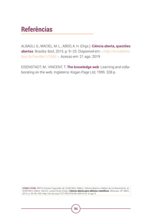 96
Referências
ALBAGLI, S.; MACIEL, M. L.; ABDO, A. H. (Orgs.). Ciência aberta, questões
abertas. Brasília: Ibict, 2015. p. 9–25. Disponível em: < http://livroaberto.
ibict.br/handle/1/1060 >. Acesso em: 21 ago. 2019
EISENSTADT, M.; VINCENT, T. The knowledge web: Learning and colla-
borating on the web. Inglaterra: Kogan Page Ltd, 1999. 328 p.
COMO CITAR: BRITO, Ronnie Fagundes de; SHINTAKU, Milton. Ciência Aberta e Mídias do Conhecimento. In:
SHINTAKU, Milton; SALES, Luana Farias (Orgs.) Ciência aberta para editores científicos. Botucatu, SP: ABEC,
2019. p. 93-96. DOI: http://dx.doi.org/10.21452/978-85-93910-02-9.cap13
 
