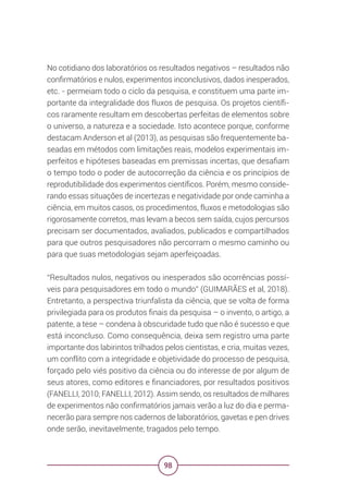 98
No cotidiano dos laboratórios os resultados negativos – resultados não
confirmatórios e nulos, experimentos inconclusivos, dados inesperados,
etc. - permeiam todo o ciclo da pesquisa, e constituem uma parte im-
portante da integralidade dos fluxos de pesquisa. Os projetos científi-
cos raramente resultam em descobertas perfeitas de elementos sobre
o universo, a natureza e a sociedade. Isto acontece porque, conforme
destacam Anderson et al (2013), as pesquisas são frequentemente ba-
seadas em métodos com limitações reais, modelos experimentais im-
perfeitos e hipóteses baseadas em premissas incertas, que desafiam
o tempo todo o poder de autocorreção da ciência e os princípios de
reprodutibilidade dos experimentos científicos. Porém, mesmo conside-
rando essas situações de incertezas e negatividade por onde caminha a
ciência, em muitos casos, os procedimentos, fluxos e metodologias são
rigorosamente corretos, mas levam a becos sem saída, cujos percursos
precisam ser documentados, avaliados, publicados e compartilhados
para que outros pesquisadores não percorram o mesmo caminho ou
para que suas metodologias sejam aperfeiçoadas.
“Resultados nulos, negativos ou inesperados são ocorrências possí-
veis para pesquisadores em todo o mundo” (GUIMARÃES et al, 2018).
Entretanto, a perspectiva triunfalista da ciência, que se volta de forma
privilegiada para os produtos finais da pesquisa – o invento, o artigo, a
patente, a tese – condena à obscuridade tudo que não é sucesso e que
está inconcluso. Como consequência, deixa sem registro uma parte
importante dos labirintos trilhados pelos cientistas, e cria, muitas vezes,
um conflito com a integridade e objetividade do processo de pesquisa,
forçado pelo viés positivo da ciência ou do interesse de por algum de
seus atores, como editores e financiadores, por resultados positivos
(FANELLI, 2010; FANELLI, 2012). Assim sendo, os resultados de milhares
de experimentos não confirmatórios jamais verão a luz do dia e perma-
necerão para sempre nos cadernos de laboratórios, gavetas e pen drives
onde serão, inevitavelmente, tragados pelo tempo.
 