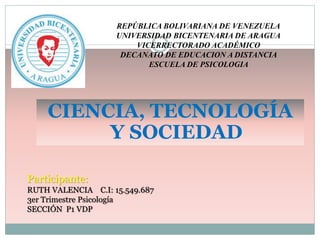 REPÚBLICA BOLIVARIANA DE VENEZUELA
UNIVERSIDAD BICENTENARIA DE ARAGUA
VICERRECTORADO ACADÉMICO
DECANATO DE EDUCACION A DISTANCIA
ESCUELA DE PSICOLOGIA
CIENCIA, TECNOLOGÍA
Y SOCIEDAD
Participante:
RUTH VALENCIA C.I: 15.549.687
3er Trimestre Psicología
SECCIÓN P1 VDP
 