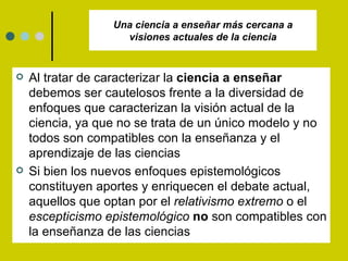 Una ciencia a enseñar más cercana a visiones actuales de la ciencia Al tratar de caracterizar la  ciencia a enseñar  debemos ser cautelosos frente a la diversidad de enfoques que caracterizan la visión actual de la ciencia, ya que no se trata de un único modelo y no todos son compatibles con la enseñanza y el aprendizaje de las ciencias Si bien los nuevos enfoques epistemológicos constituyen aportes y enriquecen el debate actual, aquellos que optan por el  relativismo extremo  o el  escepticismo epistemológico   no  son compatibles con la enseñanza de las ciencias 