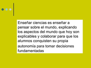 Enseñar ciencias es enseñar a pensar sobre el mundo, explicando los aspectos del mundo que hoy son explicables y colaborar para que los alumnos conquisten su propia autonomía para tomar decisiones   fundamentadas 