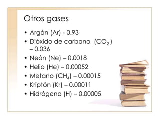 Otros gases
• Argón (Ar) - 0.93
• Dióxido de carbono (CO2 )
– 0.036
• Neón (Ne) – 0.0018
• Helio (He) – 0.00052
• Metano (CH4) – 0.00015
• Kriptón (Kr) – 0.00011
• Hidrógeno (H) – 0.00005
 