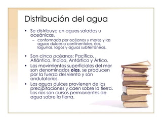 Distribución del agua
• Se distribuye en aguas saladas u
oceánicas,
– conformada por océanos y mares y las
aguas dulces o continentales, ríos,
lagunas, lagos y aguas subterráneas.
• Son cinco océanos: Pacífico,
Atlántico, Índico, Antártico y Ártico.
• Los movimientos superficiales del mar
son denominados olas, se producen
por la fuerza del viento y son
ondulatorios.
• Las aguas dulces provienen de las
precipitaciones y caen sobre la tierra.
Los ríos son cursos permanentes de
agua sobre la tierra.
 