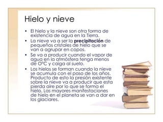 Hielo y nieve
• El hielo y la nieve son otra forma de
existencia de agua en la Tierra.
• La nieve va a ser la precipitación de
pequeños cristales de hielo que se
van a agrupar en copos.
• Se va a producir cuando el vapor de
agua en la atmósfera tenga menos
de OºC y caiga al suelo.
• Los hielos se forman cuando la nieve
se acumula con el paso de los años.
Producto de esto la presión existente
sobre la nieve va a producir que esta
pierda aire por lo que se forma el
hielo. Las mayores manifestaciones
de hielo en el planeta se van a dar en
los glaciares.
 