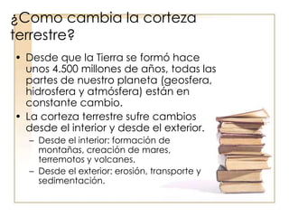 ¿Como cambia la corteza
terrestre?
• Desde que la Tierra se formó hace
unos 4.500 millones de años, todas las
partes de nuestro planeta (geosfera,
hidrosfera y atmósfera) están en
constante cambio.
• La corteza terrestre sufre cambios
desde el interior y desde el exterior.
– Desde el interior: formación de
montañas, creación de mares,
terremotos y volcanes.
– Desde el exterior: erosión, transporte y
sedimentación.
 