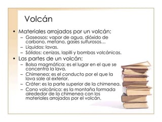 Volcán
• Materiales arrojados por un volcán:
– Gaseosos: vapor de agua, dióxido de
carbono, metano, gases sulfurosos…
– Líquidos: lavas.
– Sólidos: cenizas, lapilli y bombas volcánicas.
• Las partes de un volcán:
– Bolsa magmática: es el lugar en el que se
concentra la lava.
– Chimenea: es el conducto por el que la
lava sale al exterior.
– Cráter: es la parte superior de la chimenea.
– Cono volcánico: es la montaña formada
alrededor de la chimenea con los
materiales arrojados por el volcán.
 