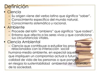 Definición
• Ciencia
– Su origen viene del verbo latino que significa “saber”.
– Conocimiento específico del mundo natural.
– Conocimiento sistemático y racional.
• Ambiente
– Procede del latín “ambiens” que significa “que rodea”.
– Entorno que afecta a los seres vivos y que condiciona
sus circunstancias vitales.
• Ciencia Ambiental
– Ciencia que contribuye a estudiar los procesos
relacionados con la interacción social
humana-medio ambiente, en especial aquellos
que impliquen un compromiso actual o futuro
calidad de vida de las personas o que pongan
en riesgos la sustentabilidad ambiental del desarrollo
de la sociedad.
 
