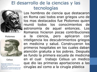Cultura RomanaLa cultura romana se desarrolló en la península itálica, en la parte central del mediterráneo. Esta fue fundada por varias tribus dirigidas por los hermanos Rómulo y Remo en el año 753 a.C.El clima en roma es templado con inviernos cortos y lluvias abundantes lo que favorece la agricultura y ganadería. En el norte se establecieron los etruscos quienes iniciaron las actividades comerciales al mismo tiempo que se desarrolló la producción artesanal e industrial.  La cultura romana se caracterizó por ser un pueblo bélico, lo cual le permitió expandir sus dominios territoriales convirtiéndose así en el Imperio Romano y la primera potencia mundial conocida.Campuzano ,S.(2005).Historia 1 Un Enfoque Analítico. México. Esfinge