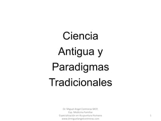 Ciencia
  Antigua y
Paradigmas
Tradicionales

     Dr. Miguel Angel Contreras MCP,
           Esp. Medicina Familiar
  Especialización en Acupuntura Humana   1
    www.drmiguelangelcontreras.com
 