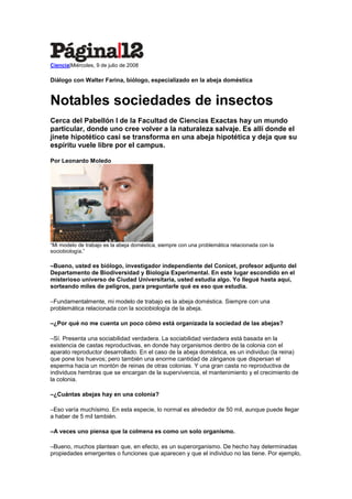 Ciencia|Miércoles, 9 de julio de 2008

Diálogo con Walter Farina, biólogo, especializado en la abeja doméstica


Notables sociedades de insectos
Cerca del Pabellón I de la Facultad de Ciencias Exactas hay un mundo
particular, donde uno cree volver a la naturaleza salvaje. Es allí donde el
jinete hipotético casi se transforma en una abeja hipotética y deja que su
espíritu vuele libre por el campus.

Por Leonardo Moledo




“Mi modelo de trabajo es la abeja doméstica, siempre con una problemática relacionada con la
sociobiología.”

–Bueno, usted es biólogo, investigador independiente del Conicet, profesor adjunto del
Departamento de Biodiversidad y Biología Experimental. En este lugar escondido en el
misterioso universo de Ciudad Universitaria, usted estudia algo. Yo llegué hasta aquí,
sorteando miles de peligros, para preguntarle qué es eso que estudia.

–Fundamentalmente, mi modelo de trabajo es la abeja doméstica. Siempre con una
problemática relacionada con la sociobiología de la abeja.

–¿Por qué no me cuenta un poco cómo está organizada la sociedad de las abejas?

–Sí. Presenta una sociabilidad verdadera. La sociabilidad verdadera está basada en la
existencia de castas reproductivas, en donde hay organismos dentro de la colonia con el
aparato reproductor desarrollado. En el caso de la abeja doméstica, es un individuo (la reina)
que pone los huevos; pero también una enorme cantidad de zánganos que dispersan el
esperma hacia un montón de reinas de otras colonias. Y una gran casta no reproductiva de
individuos hembras que se encargan de la supervivencia, el mantenimiento y el crecimiento de
la colonia.

–¿Cuántas abejas hay en una colonia?

–Eso varía muchísimo. En esta especie, lo normal es alrededor de 50 mil, aunque puede llegar
a haber de 5 mil también.

–A veces uno piensa que la colmena es como un solo organismo.

–Bueno, muchos plantean que, en efecto, es un superorganismo. De hecho hay determinadas
propiedades emergentes o funciones que aparecen y que el individuo no las tiene. Por ejemplo,
 