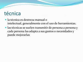 técnica
 la técnica es destreza manual o
  intelectual, generalmente con el uso de herramientas.
 las técnicas se suelen transmitir de persona a persona y
  cada persona las adapta a sus gustos o necesidades y
  puede mejorarlas
 
