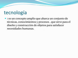tecnología
 : es un concepto amplio que abarca un conjunto de
 técnicas, conocimientos y procesos , que sirve para el
 diseño y construcción de objetos para satisfacer
 necesidades humanas.
 