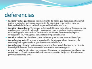 deferencias
 tecnica y arte: que técnica es un conjunto de pasos que persiguen obtener el
    mejor resultado y arte son un conjunto de pasos que te permiten estar en
    búsqueda de la belleza, valiéndote para ello de técnicas o no.
   tecnica y tecnologia:Tecnica es la forma de llevar a cabo algo, y Tecnología los
    medios para realizarlo, ejemplo Una tecnica para organizar tus reuniones es
    usar una agenda electrónica. Entonces la tecnica es usar tecnología para
    conseguir el fin, y la agenda seria la tecnología que usarías
   tecnica y ciencia: ciencia es conocimientos y tecnica es para realizar algo.
   tecnología y arte: El arte es la apreciación de algo por el ser humano y la
    tecnología es algo que tiene que ver con conocimientos.
   tecnología y ciencia: la tecnología es una aplicación de la ciencia, la ciencia
    investiga diferentes fenómenos con herramientas tecnológicas.
   arte y ciencia: la ciencia exige un procedimiento, un protocolo, sin el cual no
    sería ciencia. Por el contrario el arte es una expresión subjetiva. Si tuviera un
    protocolo no sería arte.
 