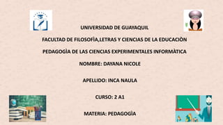UNIVERSIDAD DE GUAYAQUIL
FACULTAD DE FILOSOFÌA,LETRAS Y CIENCIAS DE LA EDUCACIÒN
PEDAGOGÌA DE LAS CIENCIAS EXPERIMENTALES INFORMÀTICA
NOMBRE: DAYANA NICOLE
APELLIDO: INCA NAULA
CURSO: 2 A1
MATERIA: PEDAGOGÌA
 