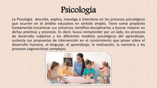 Psicología
La Psicología describe, explica, investiga e interviene en los procesos psicológicos
que ocurren en el ámbito educativo en sentido amplio. Tiene como propósito
fundamental encaminar sus esfuerzos científico-disciplinarios a buscar mejorar en
dichas prácticas y procesos. Es decir, busca comprender por un lado, los procesos
de desarrollo subjetivo y los diferentes modelos psicológicos del aprendizaje,
sustenta sus propuestas de intervención en el conocimiento que posee sobre el
desarrollo humano, el lenguaje, el aprendizaje, la motivación, la memoria y los
procesos cognoscitivos complejos.
 