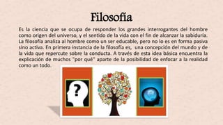 Filosofía
Es la ciencia que se ocupa de responder los grandes interrogantes del hombre
como origen del universo, y el sentido de la vida con el fin de alcanzar la sabiduría.
La filosofía analiza al hombre como un ser educable, pero no lo es en forma pasiva
sino activa. En primera instancia de la filosofía es, una concepción del mundo y de
la vida que repercute sobre la conducta. A través de esta idea básica encuentra la
explicación de muchos "por qué" aparte de la posibilidad de enfocar a la realidad
como un todo.
 