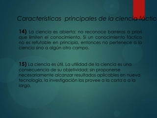 Características principales de la ciencia fáctica
14) La ciencia es abierta: no reconoce barreras a priori
que limiten el conocimiento. Si un conocimiento fáctico
no es refutable en principio, entonces no pertenece a la
ciencia sino a algún otro campo.
15) La ciencia es útil. La utilidad de la ciencia es una
consecuencia de su objetividad; sin proponerse
necesariamente alcanzar resultados aplicables en nueva
tecnología, la investigación los provee a la corta o a la
larga.
 