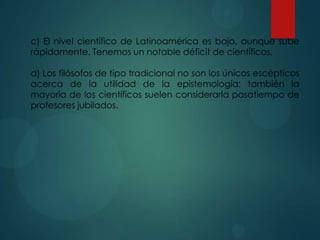 c) El nivel científico de Latinoamérica es bajo, aunque sube
rápidamente. Tenemos un notable déficit de científicos.
d) Los filósofos de tipo tradicional no son los únicos escépticos
acerca de la utilidad de la epistemología: también la
mayoría de los científicos suelen considerarla pasatiempo de
profesores jubilados.
 