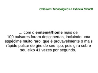 Coletivos Tecnológicos e Ciência Cidadã …  com o  [email_address]  mais de  100 pulsares foram descobertas, incluindo uma espécime muito raro, que é provavelmente o mais rápido pulsar de giro de seu tipo, pois gira sobre seu eixo 41 vezes por segundo.  
