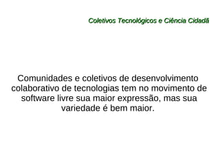 Coletivos Tecnológicos e Ciência Cidadã Comunidades e coletivos de desenvolvimento  colaborativo de tecnologias tem no movimento de software livre sua maior expressão, mas sua variedade é bem maior.  