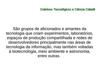 Coletivos Tecnológicos e Ciência Cidadã São grupos de aficionados e amantes da tecnologia que criam experimentos, laboratórios, espaços de produção compartilhada e redes de desenvolvedores principalmente nas áreas de tecnologia da informação, mas também voltadas à biotecnologia, meio ambiente e astronomia, entre outras.  