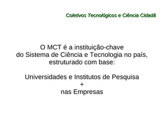 Coletivos Tecnológicos e Ciência Cidadã O MCT é a instituição-chave do Sistema de Ciência e Tecnologia no país,  estruturado com base: Universidades e Institutos de Pesquisa + nas Empresas 
