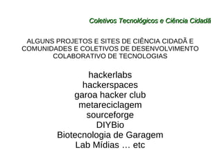 Coletivos Tecnológicos e Ciência Cidadã ALGUNS PROJETOS E SITES DE CIÊNCIA CIDADÃ E COMUNIDADES E COLETIVOS DE DESENVOLVIMENTO COLABORATIVO DE TECNOLOGIAS hackerlabs hackerspaces garoa hacker club metareciclagem sourceforge DIYBio Biotecnologia de Garagem Lab Mídias … etc 